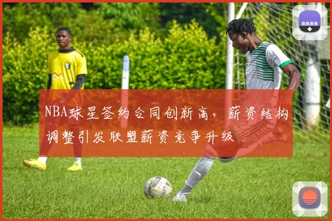 NBA球星签约合同创新高，薪资结构调整引发联盟薪资竞争升级