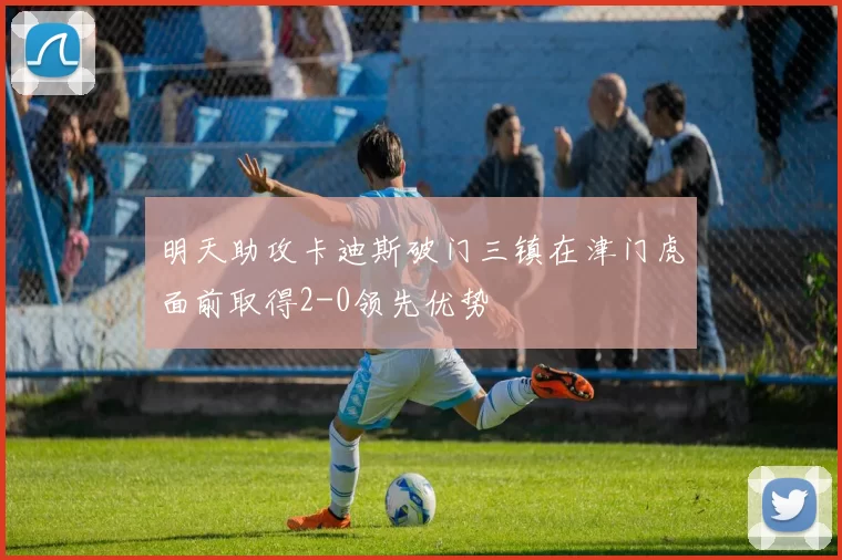 明天助攻卡迪斯破门三镇在津门虎面前取得2-0领先优势