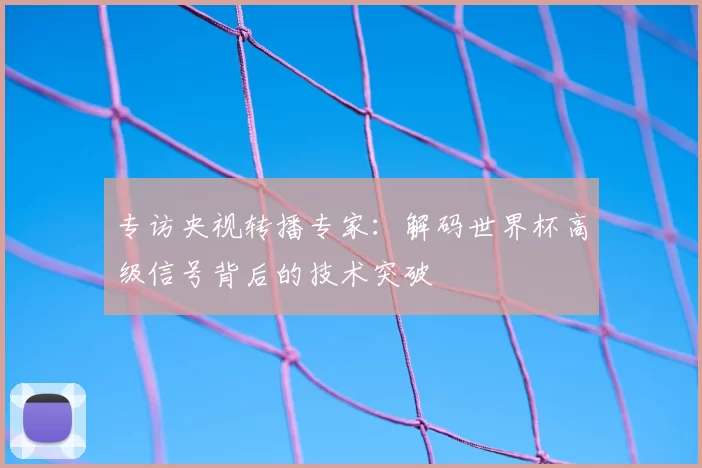 专访央视转播专家：解码世界杯高级信号背后的技术突破