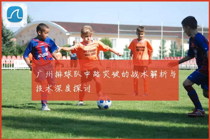 广州排球队中路突破的战术解析与技术深度探讨