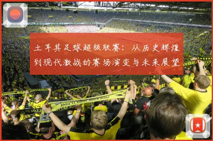 土耳其足球超级联赛:从历史辉煌到现代激战的赛场演变与未来展望