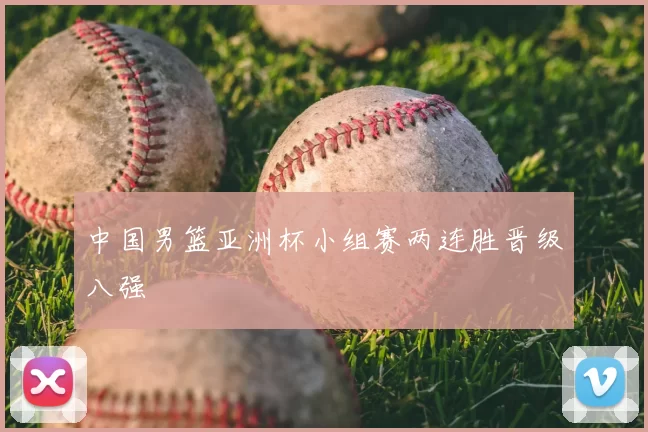 中国男篮亚洲杯小组赛两连胜晋级八强