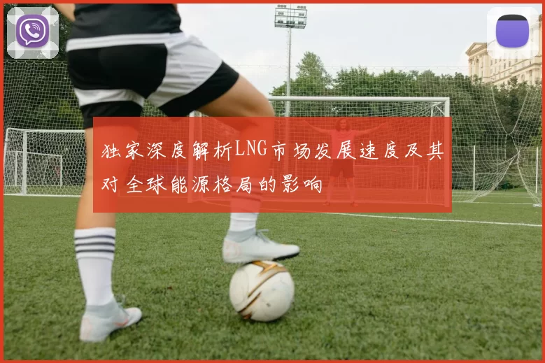 独家深度解析LNG市场发展速度及其对全球能源格局的影响