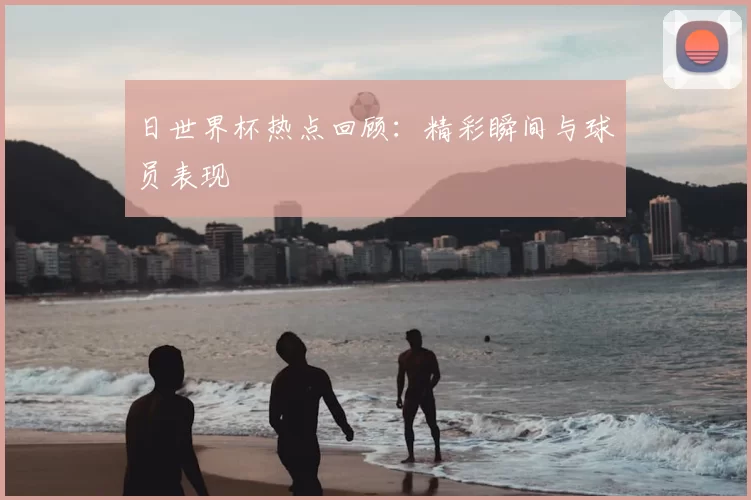 日世界杯热点回顾：精彩瞬间与球员表现