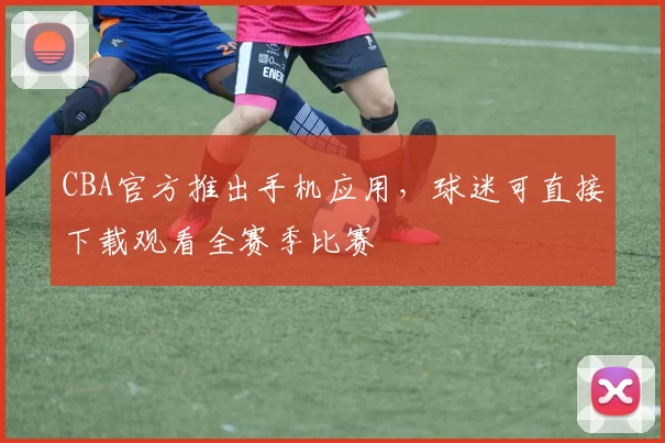 CBA官方推出手机应用，球迷可直接下载观看全赛季比赛