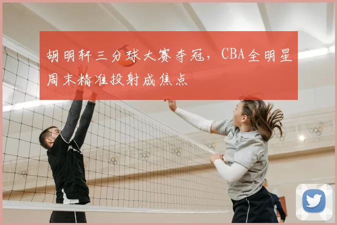 胡明轩三分球大赛夺冠，CBA全明星周末精准投射成焦点