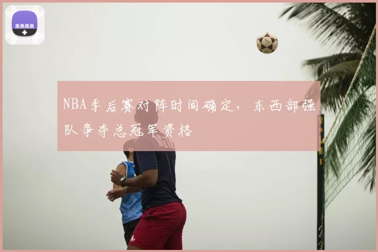 NBA季后赛对阵时间确定,东西部强队争夺总冠军资格