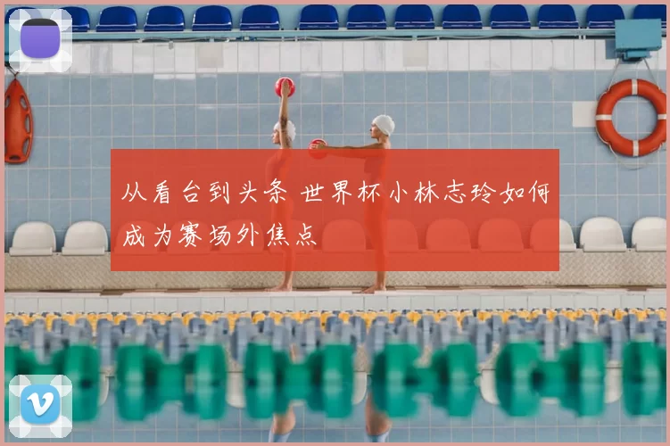 从看台到头条 世界杯小林志玲如何成为赛场外焦点