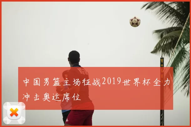 中国男篮主场征战2019世界杯全力冲击奥运席位