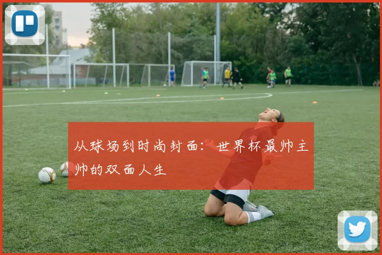 从球场到时尚封面：世界杯最帅主帅的双面人生