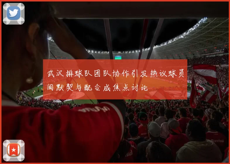 武汉排球队团队协作引发热议球员间默契与配合成焦点讨论