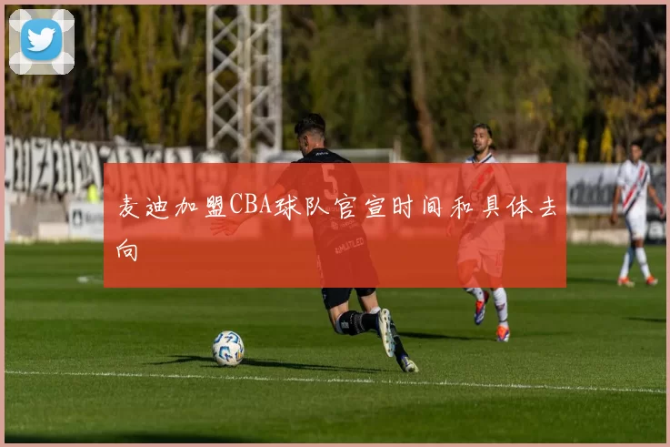 麦迪加盟CBA球队官宣时间和具体去向