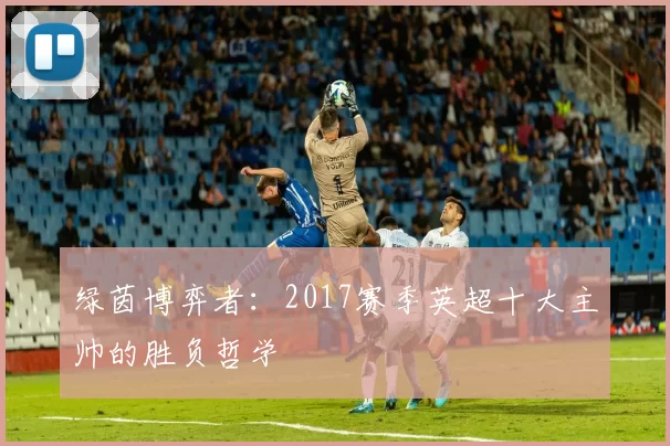 绿茵博弈者:2017赛季英超十大主帅的胜负哲学