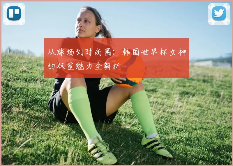 从球场到时尚圈：韩国世界杯女神的双重魅力全解析