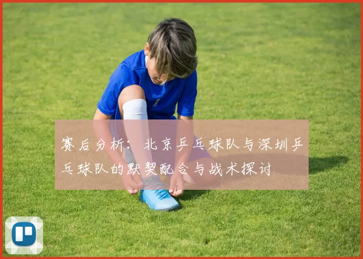 赛后分析:北京乒乓球队与深圳乒乓球队的默契配合与战术探讨