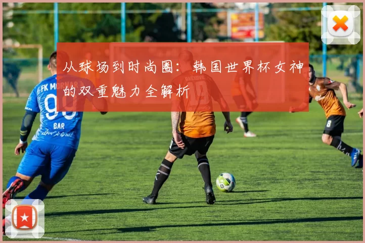 从球场到时尚圈：韩国世界杯女神的双重魅力全解析