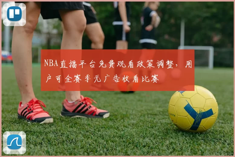 NBA直播平台免费观看政策调整,用户可全赛季无广告收看比赛