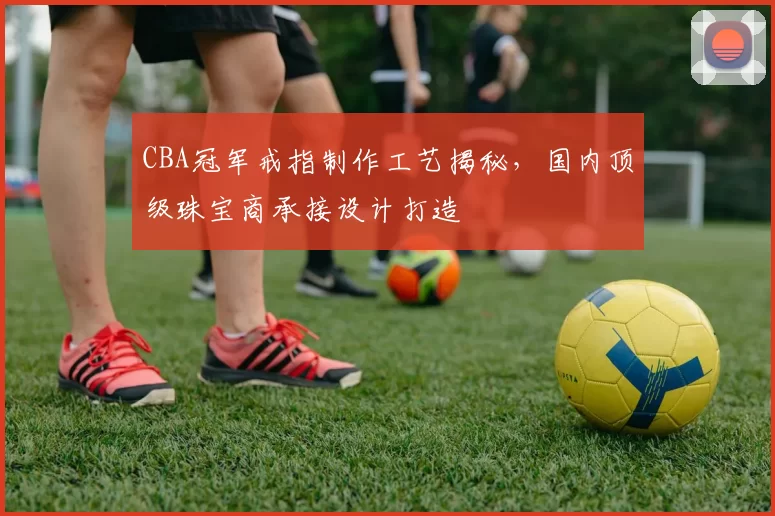 CBA冠军戒指制作工艺揭秘,国内顶级珠宝商承接设计打造