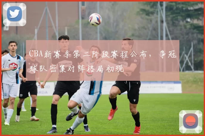 CBA新赛季第二阶段赛程公布，争冠球队密集对阵格局初现