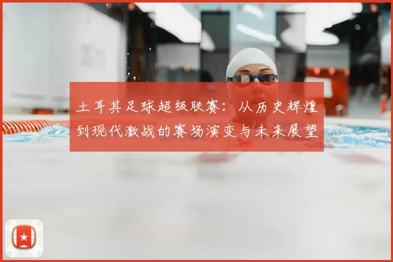 土耳其足球超级联赛：从历史辉煌到现代激战的赛场演变与未来展望