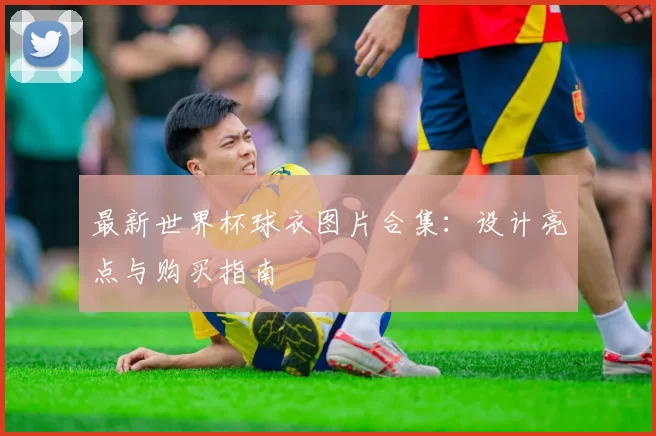 最新世界杯球衣图片合集:设计亮点与购买指南