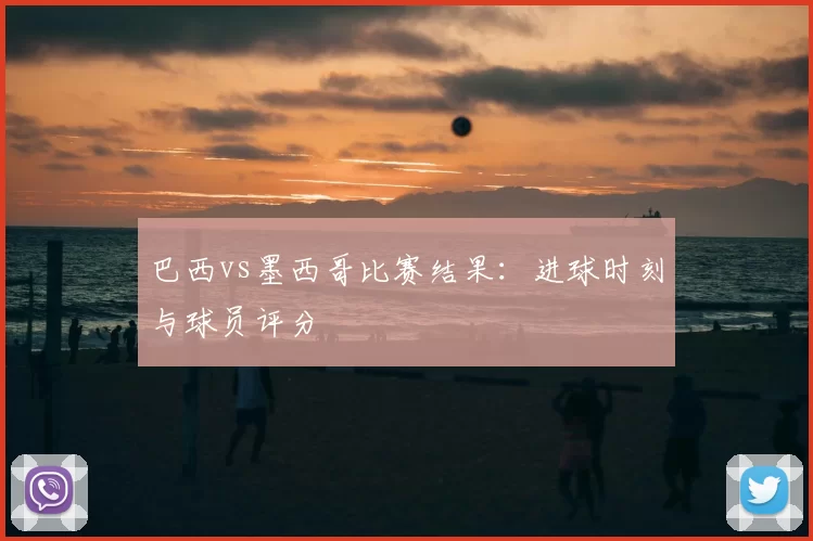 巴西vs墨西哥比赛结果：进球时刻与球员评分