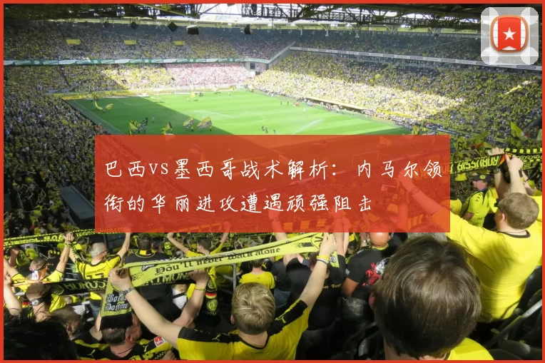 巴西vs墨西哥战术解析：内马尔领衔的华丽进攻遭遇顽强阻击
