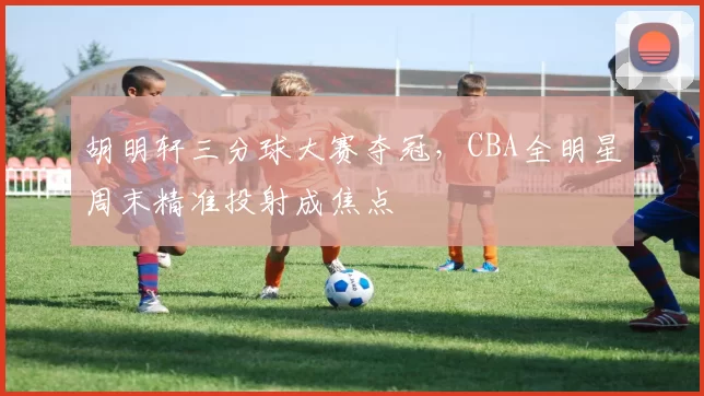 胡明轩三分球大赛夺冠，CBA全明星周末精准投射成焦点