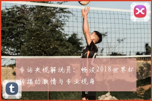 专访央视解说员：畅谈2018世界杯转播的激情与专业视角