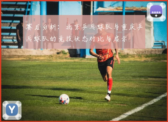 赛后分析:北京乒乓球队与重庆乒乓球队的竞技状态对比与启示