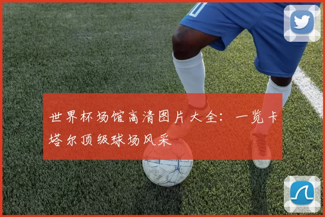 世界杯场馆高清图片大全：一览卡塔尔顶级球场风采