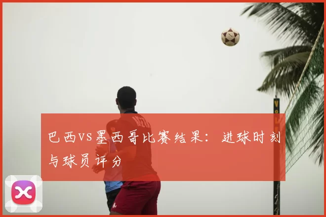 巴西vs墨西哥比赛结果：进球时刻与球员评分