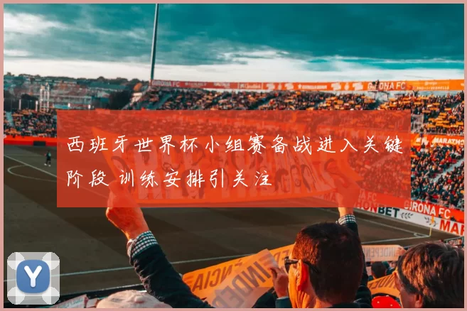 西班牙世界杯小组赛备战进入关键阶段 训练安排引关注