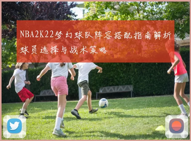 NBA2K22梦幻球队阵容搭配指南解析球员选择与战术策略