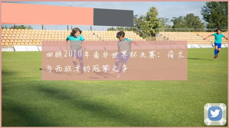 回顾2010年南非世界杯决赛:荷兰与西班牙的冠军之争