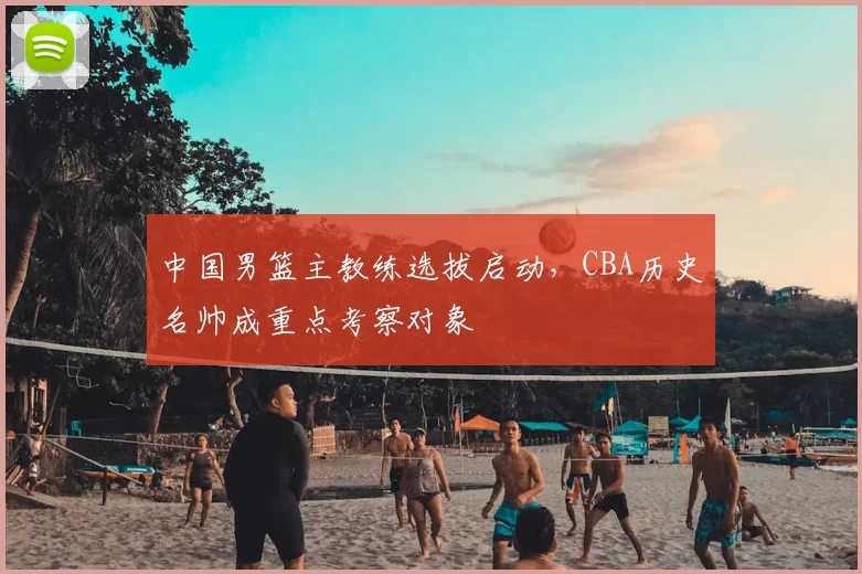 中国男篮主教练选拔启动，CBA历史名帅成重点考察对象