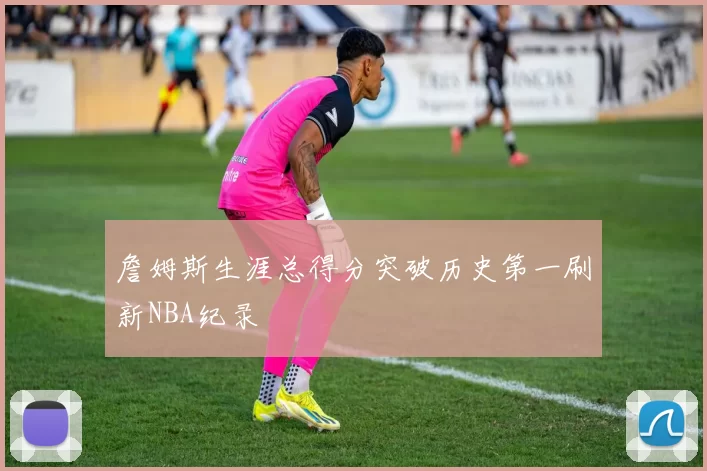 詹姆斯生涯总得分突破历史第一刷新NBA纪录