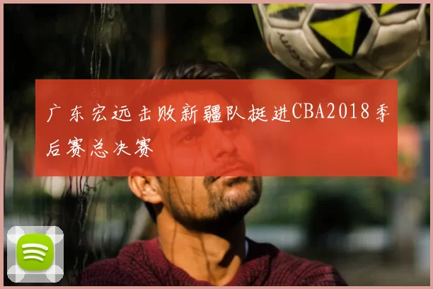广东宏远击败新疆队挺进CBA2018季后赛总决赛