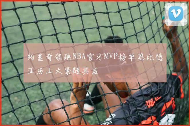 约基奇领跑NBA官方MVP榜单恩比德亚历山大紧随其后