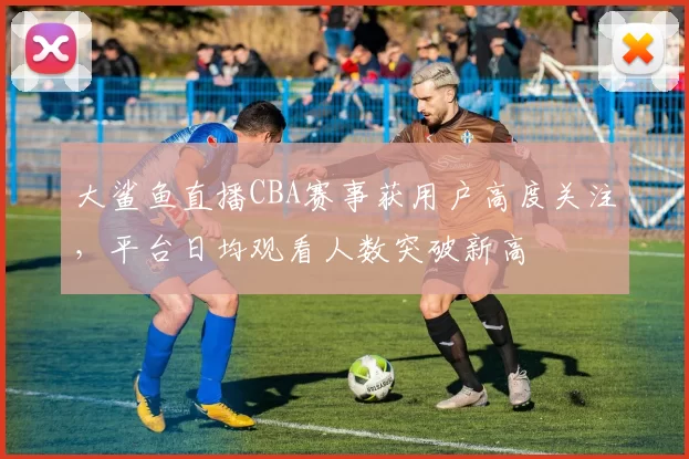 大鲨鱼直播CBA赛事获用户高度关注,平台日均观看人数突破新高