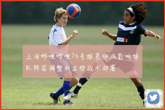 上海哔哩哔哩76号球员伤病影响球队阵容调整和后续战术部署
