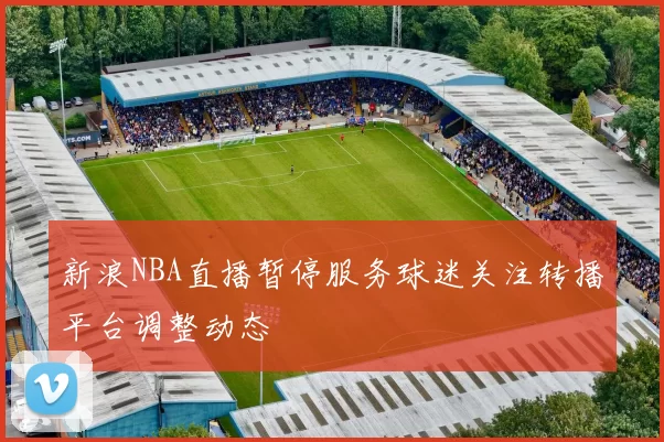 新浪NBA直播暂停服务球迷关注转播平台调整动态