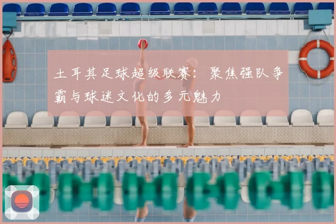 土耳其足球超级联赛:聚焦强队争霸与球迷文化的多元魅力