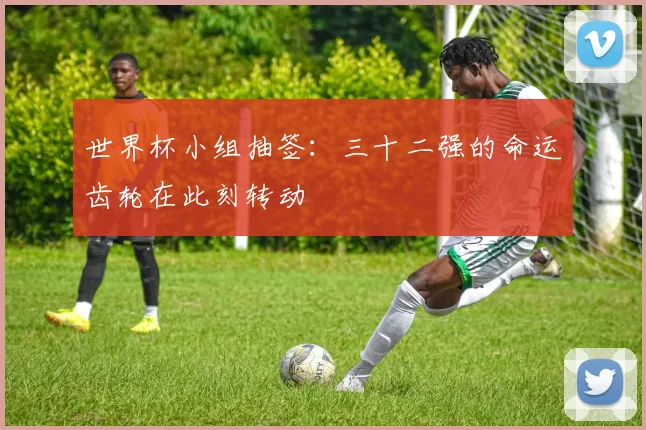 世界杯小组抽签：三十二强的命运齿轮在此刻转动