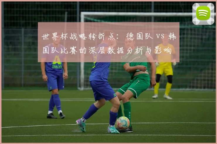 世界杯战略转折点：德国队 vs 韩国队比赛的深层数据分析与影响