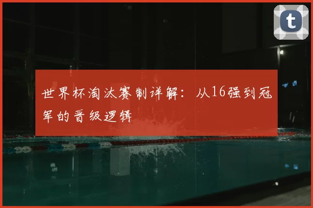 世界杯淘汰赛制详解:从16强到冠军的晋级逻辑