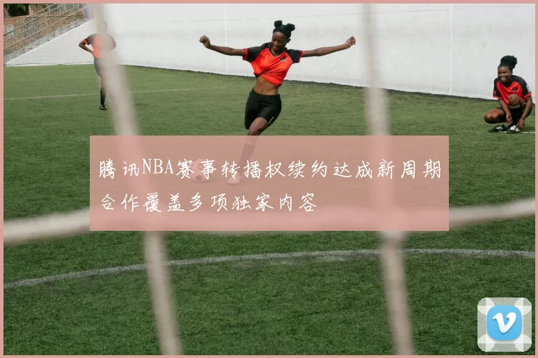 腾讯NBA赛事转播权续约达成新周期合作覆盖多项独家内容