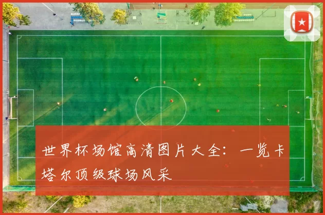 世界杯场馆高清图片大全：一览卡塔尔顶级球场风采