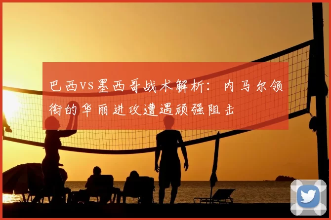 巴西vs墨西哥战术解析:内马尔领衔的华丽进攻遭遇顽强阻击