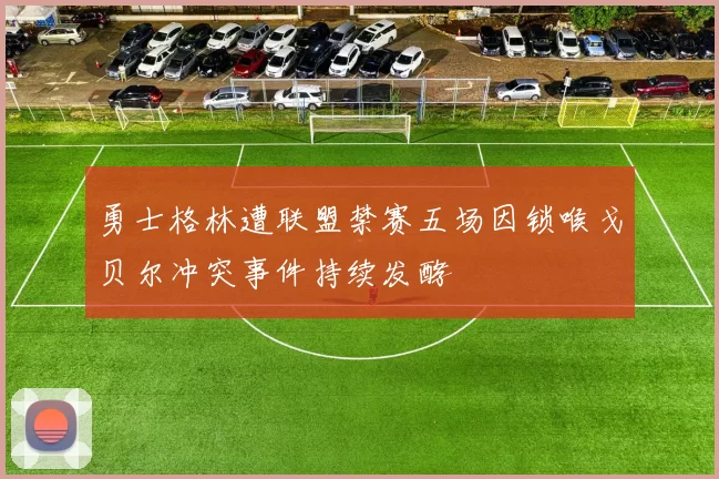 勇士格林遭联盟禁赛五场因锁喉戈贝尔冲突事件持续发酵